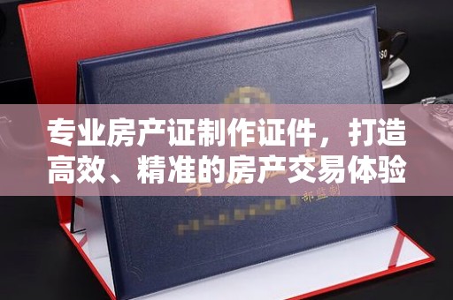 合川专业房产证制作证件，打造高效、精准的房产交易体验